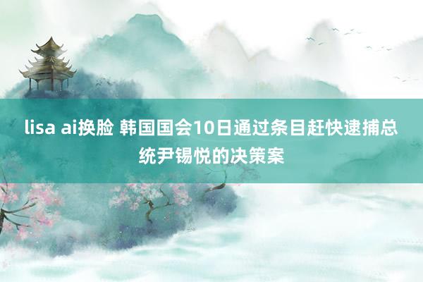 lisa ai换脸 韩国国会10日通过条目赶快逮捕总统尹锡悦的决策案