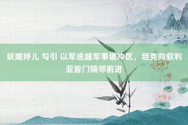 妖媚婷儿 勾引 以军逾越军事缓冲区，坦克向叙利亚皆门隔邻前进