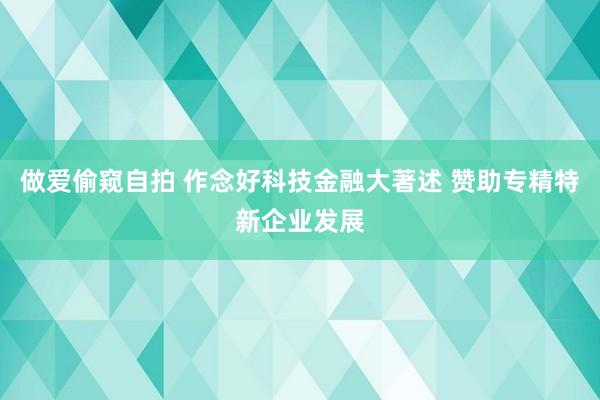 做爱偷窥自拍 作念好科技金融大著述 赞助专精特新企业发展