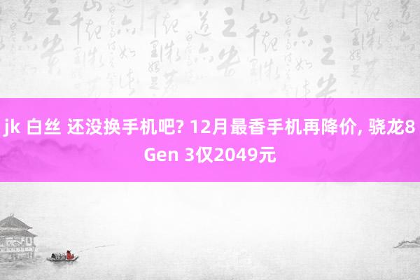 jk 白丝 还没换手机吧? 12月最香手机再降价， 骁龙8Gen 3仅2049元