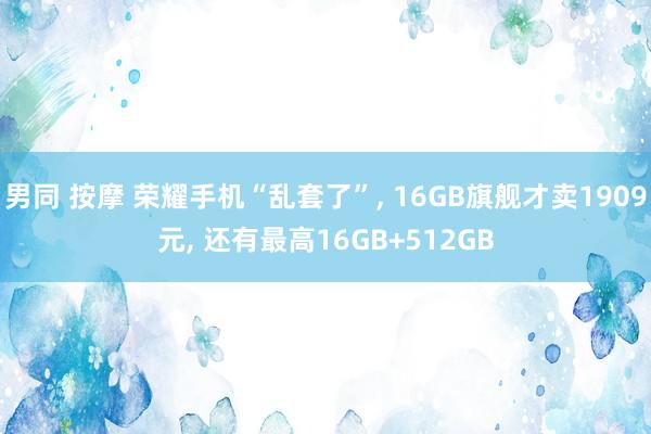 男同 按摩 荣耀手机“乱套了”， 16GB旗舰才卖1909元， 还有最高16GB+512GB