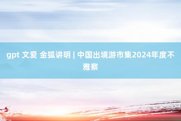 gpt 文爱 金狐讲明 | 中国出境游市集2024年度不雅察