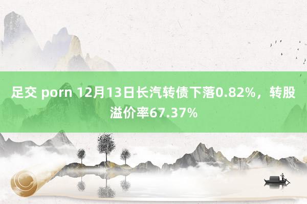 足交 porn 12月13日长汽转债下落0.82%，转股溢价率67.37%