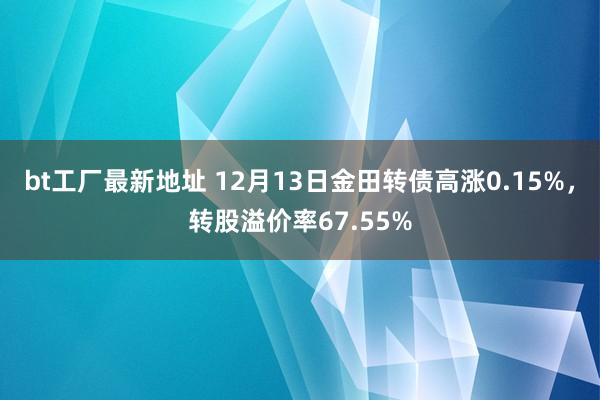 bt工厂最新地址 12月13日金田转债高涨0.15%，转股溢价率67.55%