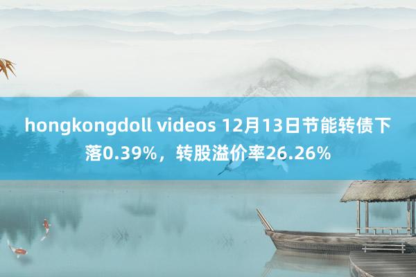 hongkongdoll videos 12月13日节能转债下落0.39%，转股溢价率26.26%