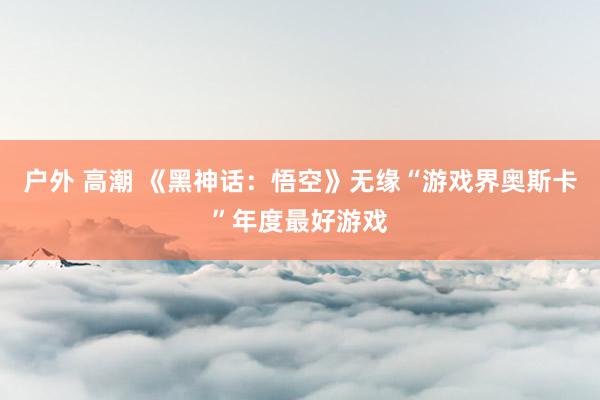 户外 高潮 《黑神话：悟空》无缘“游戏界奥斯卡”年度最好游戏