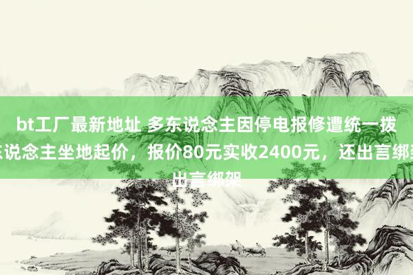 bt工厂最新地址 多东说念主因停电报修遭统一拨东说念主坐地起价，报价80元实收2400元，还出言绑架