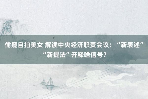 偷窥自拍美女 解读中央经济职责会议：“新表述”“新提法”开释啥信号？