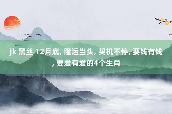 jk 黑丝 12月底， 隆运当头， 契机不停， 要钱有钱， 要爱有爱的4个生肖