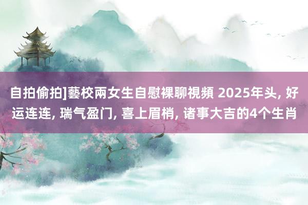自拍偷拍]藝校兩女生自慰裸聊視頻 2025年头， 好运连连， 瑞气盈门， 喜上眉梢， 诸事大吉的4个生肖