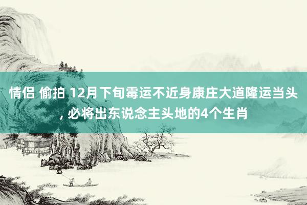 情侣 偷拍 12月下旬霉运不近身康庄大道隆运当头， 必将出东说念主头地的4个生肖