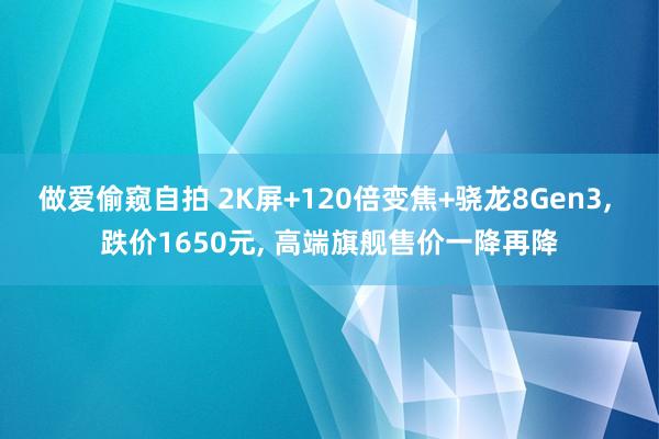 做爱偷窥自拍 2K屏+120倍变焦+骁龙8Gen3， 跌价1650元， 高端旗舰售价一降再降