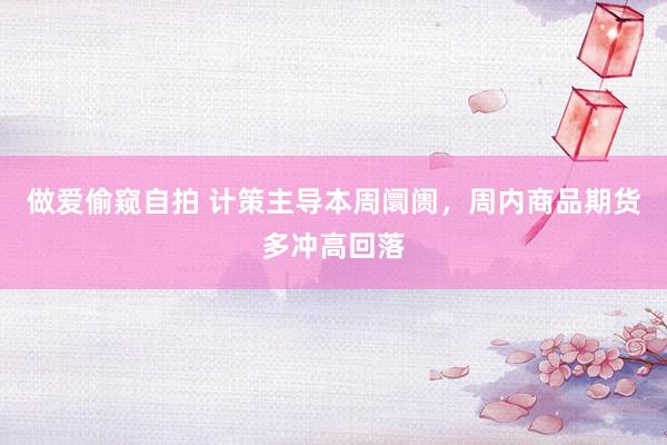 做爱偷窥自拍 计策主导本周阛阓，周内商品期货多冲高回落