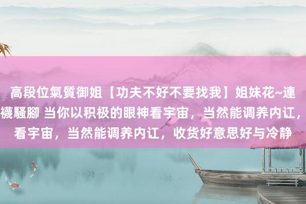 高段位氣質御姐【功夫不好不要找我】姐妹花~連體絲襪~大奶晃動~絲襪騷腳 当你以积极的眼神看宇宙，当然能调养内讧，收货好意思好与冷静