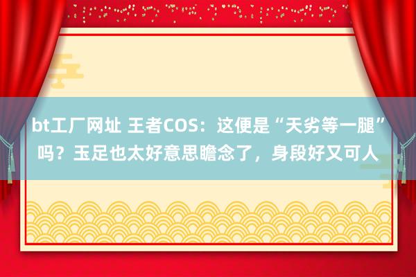 bt工厂网址 王者COS：这便是“天劣等一腿”吗？玉足也太好意思瞻念了，身段好又可人