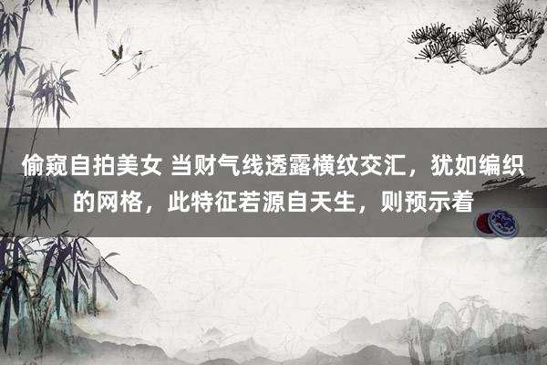 偷窥自拍美女 当财气线透露横纹交汇，犹如编织的网格，此特征若源自天生，则预示着