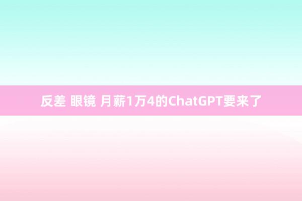 反差 眼镜 月薪1万4的ChatGPT要来了