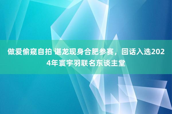 做爱偷窥自拍 谌龙现身合肥参赛，回话入选2024年寰宇羽联名东谈主堂