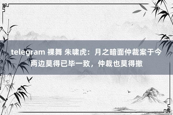 telegram 裸舞 朱啸虎：月之暗面仲裁案于今两边莫得已毕一致，仲裁也莫得撤