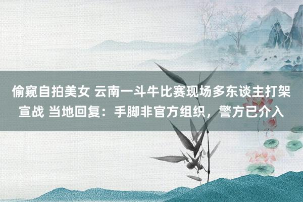偷窥自拍美女 云南一斗牛比赛现场多东谈主打架宣战 当地回复：手脚非官方组织，警方已介入