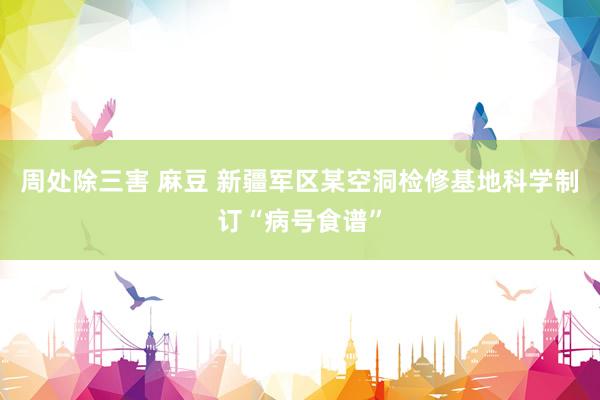 周处除三害 麻豆 新疆军区某空洞检修基地科学制订“病号食谱”