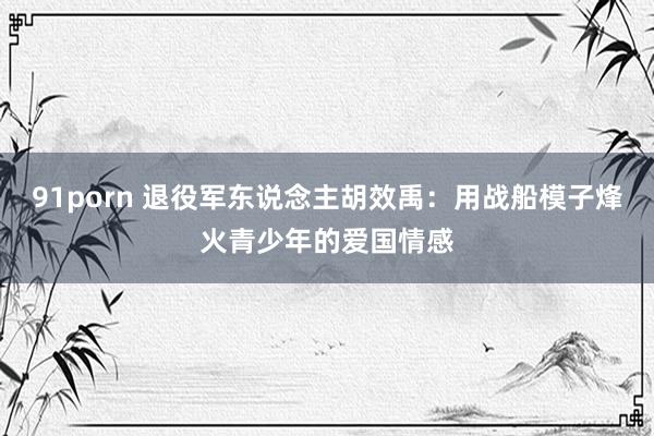 91porn 退役军东说念主胡效禹：用战船模子烽火青少年的爱国情感