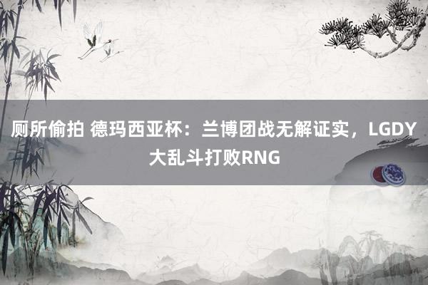 厕所偷拍 德玛西亚杯：兰博团战无解证实，LGDY大乱斗打败RNG