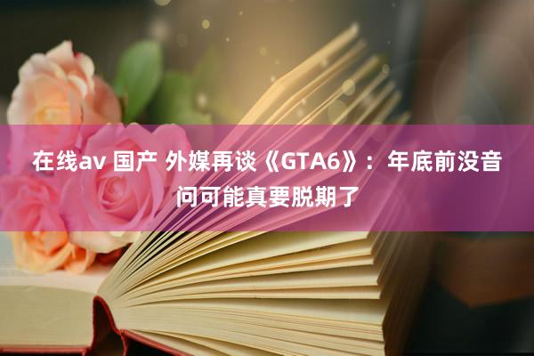 在线av 国产 外媒再谈《GTA6》：年底前没音问可能真要脱期了
