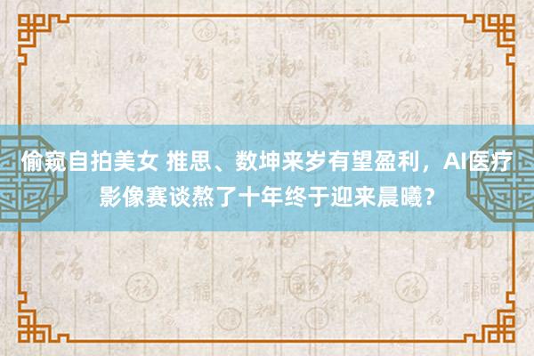 偷窥自拍美女 推思、数坤来岁有望盈利，AI医疗影像赛谈熬了十年终于迎来晨曦？