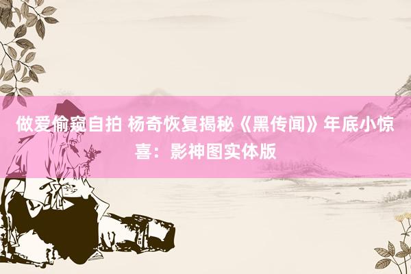 做爱偷窥自拍 杨奇恢复揭秘《黑传闻》年底小惊喜：影神图实体版