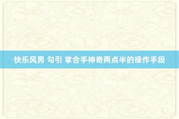 快乐风男 勾引 掌合手神奇两点半的操作手段