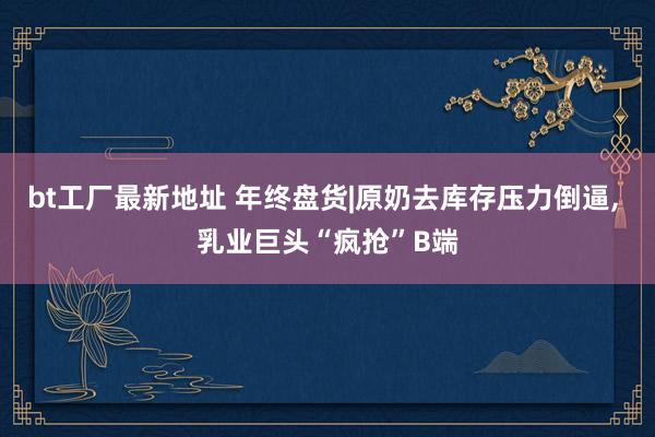 bt工厂最新地址 年终盘货|原奶去库存压力倒逼， 乳业巨头“疯抢”B端