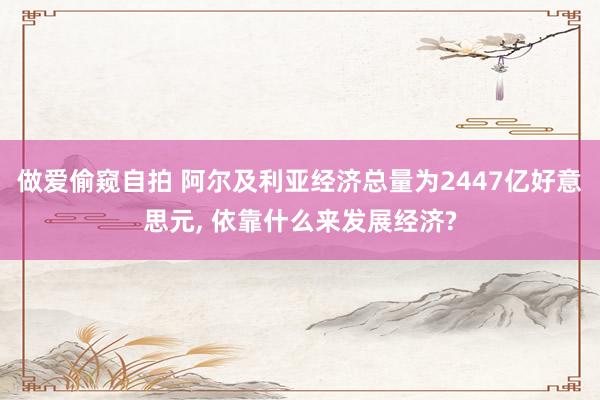 做爱偷窥自拍 阿尔及利亚经济总量为2447亿好意思元， 依靠什么来发展经济?