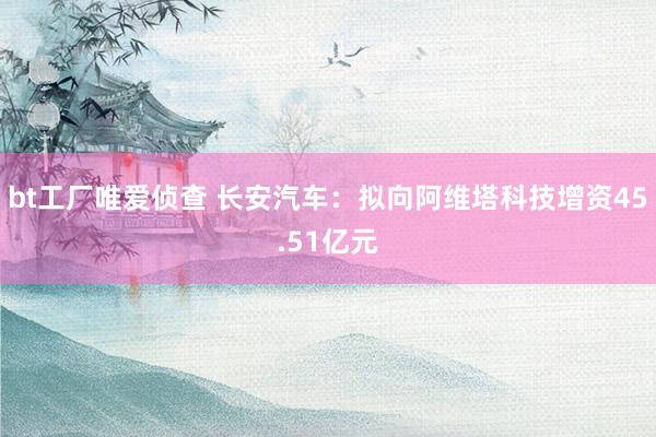 bt工厂唯爱侦查 长安汽车：拟向阿维塔科技增资45.51亿元