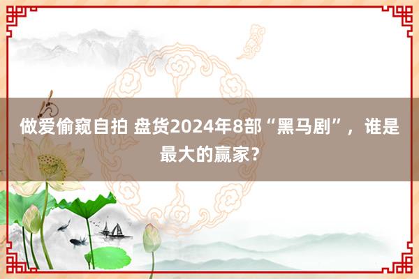 做爱偷窥自拍 盘货2024年8部“黑马剧”，谁是最大的赢家？