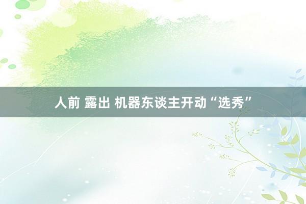 人前 露出 机器东谈主开动“选秀”