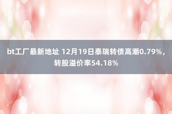 bt工厂最新地址 12月19日泰瑞转债高潮0.79%，转股溢价率54.18%