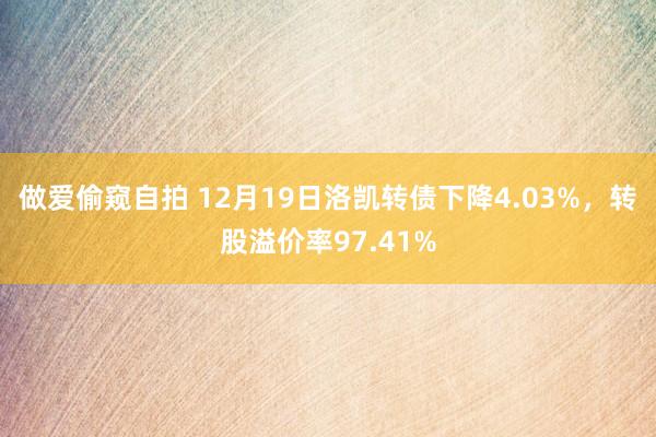做爱偷窥自拍 12月19日洛凯转债下降4.03%，转股溢价率97.41%