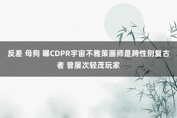 反差 母狗 曝CDPR宇宙不雅策画师是跨性别复古者 曾屡次轻茂玩家