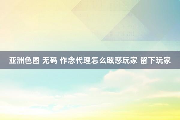 亚洲色图 无码 作念代理怎么眩惑玩家 留下玩家