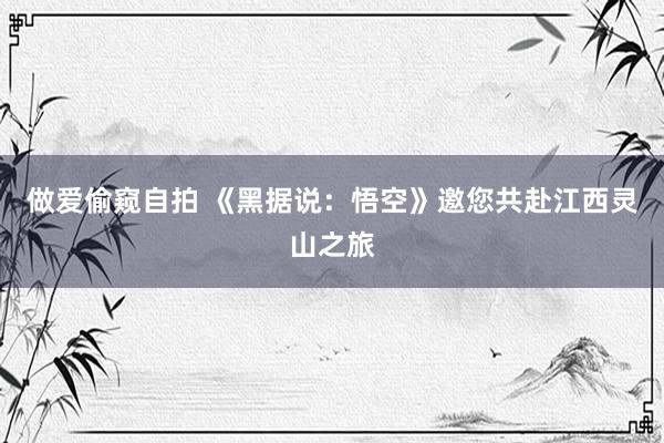 做爱偷窥自拍 《黑据说：悟空》邀您共赴江西灵山之旅