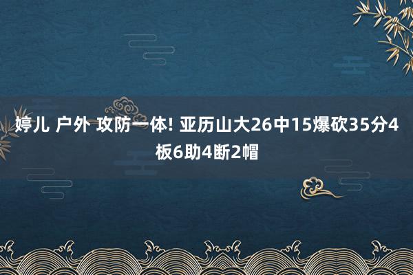 婷儿 户外 攻防一体! 亚历山大26中15爆砍35分4板6助4断2帽