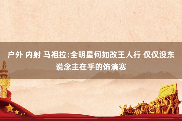 户外 内射 马祖拉:全明星何如改王人行 仅仅没东说念主在乎的饰演赛