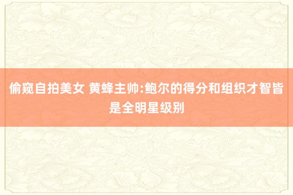 偷窥自拍美女 黄蜂主帅:鲍尔的得分和组织才智皆是全明星级别