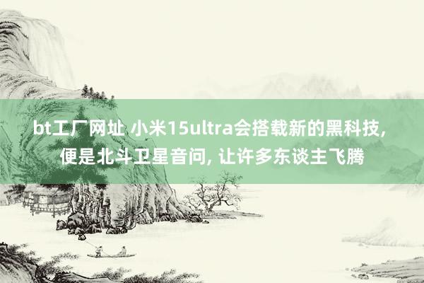 bt工厂网址 小米15ultra会搭载新的黑科技， 便是北斗卫星音问， 让许多东谈主飞腾