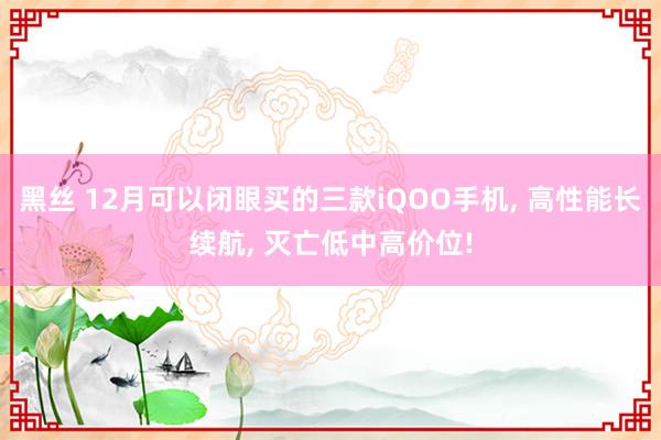 黑丝 12月可以闭眼买的三款iQOO手机， 高性能长续航， 灭亡低中高价位!