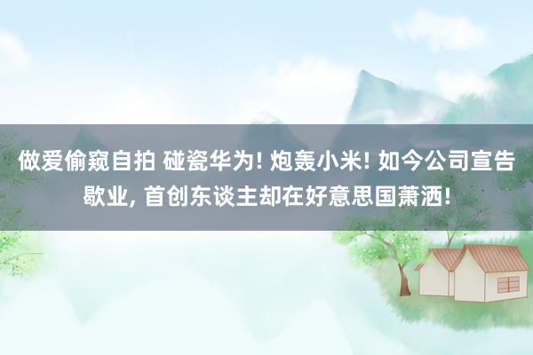 做爱偷窥自拍 碰瓷华为! 炮轰小米! 如今公司宣告歇业， 首创东谈主却在好意思国萧洒!