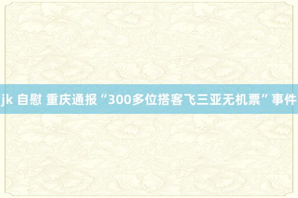 jk 自慰 重庆通报“300多位搭客飞三亚无机票”事件