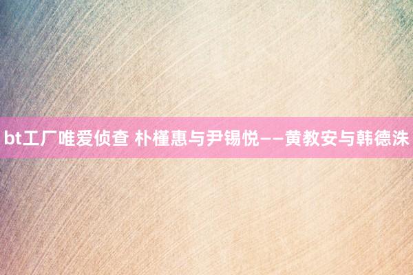 bt工厂唯爱侦查 朴槿惠与尹锡悦——黄教安与韩德洙
