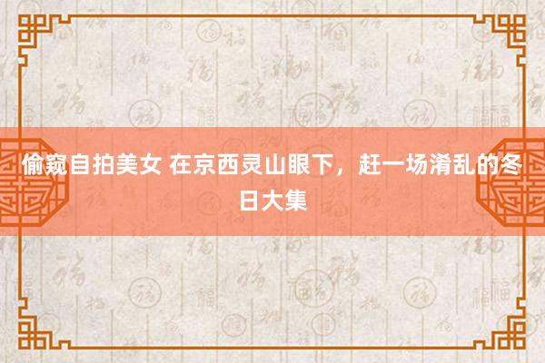 偷窥自拍美女 在京西灵山眼下，赶一场淆乱的冬日大集